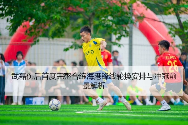 武磊伤后首度完整合练海港锋线轮换安排与冲冠前景解析
